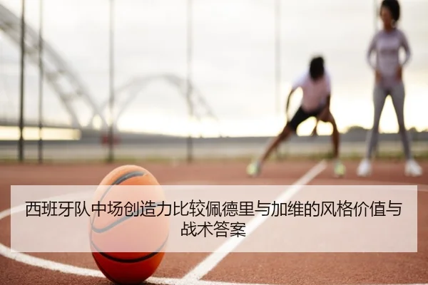 西班牙队中场创造力比较佩德里与加维的风格价值与战术答案