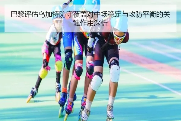 巴黎评估乌加特防守覆盖对中场稳定与攻防平衡的关键作用深析