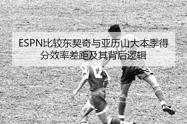 ESPN比较东契奇与亚历山大本季得分效率差距及其背后逻辑