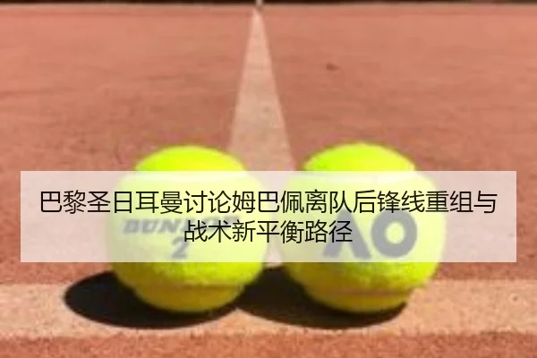 巴黎圣日耳曼讨论姆巴佩离队后锋线重组与战术新平衡路径